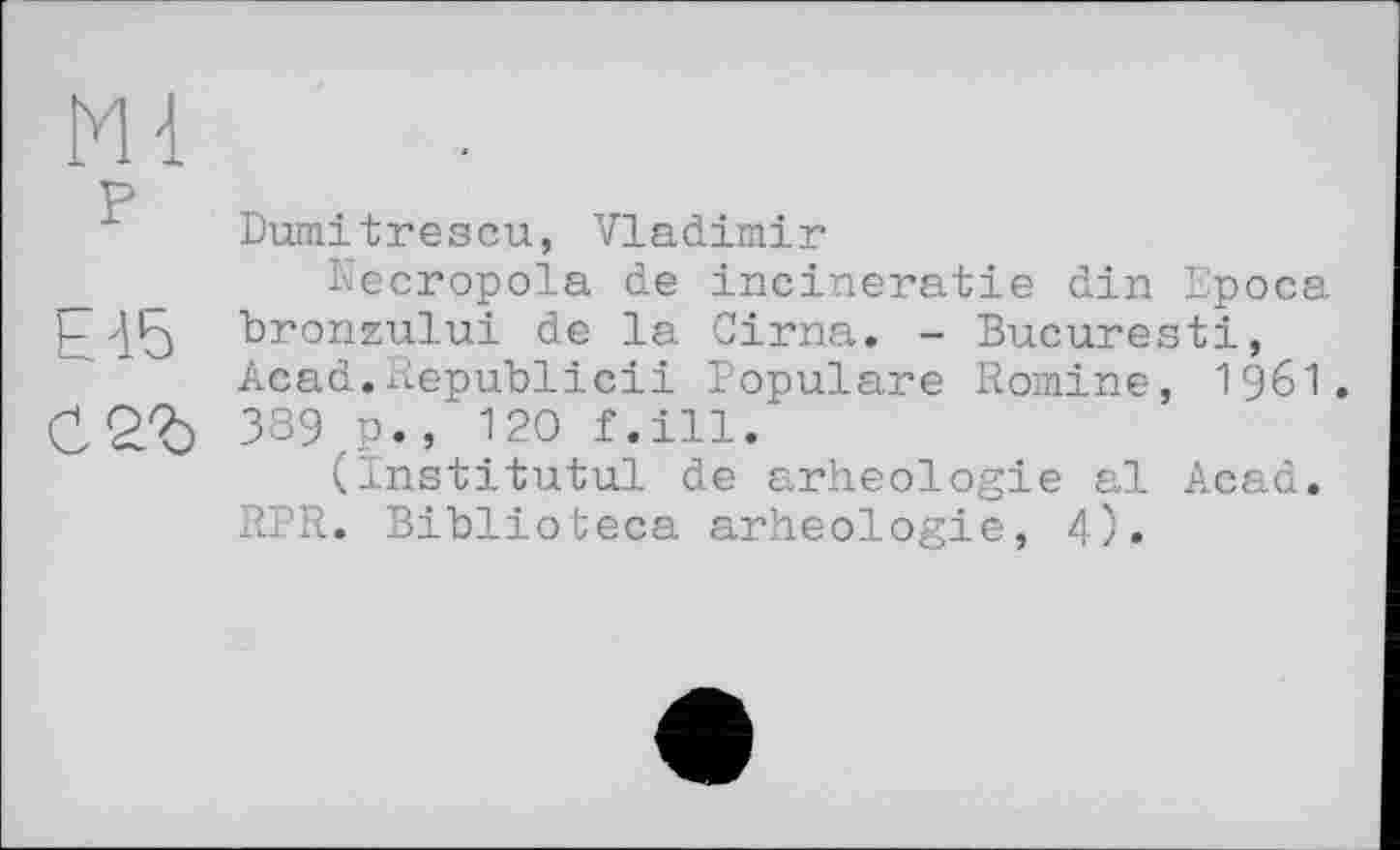 ﻿Mi
P
Dumitrescu, Vladimir
Necropola de incineratie din Epoca ЬА5 bronzului de la Cirna. - Bucuresti, Acad.Republic!! Populäre Romine, I96I. 389 p., 120 f.ill.
(Institutul de arheologie al Acad. RPR. Biblioteca arheologie, 4).